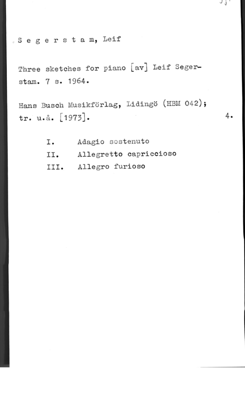 Segerstam, Leif Segerstam, Leif

Three sketches for piano Iavl Leif Seger
stam. 7 s. 1964.

Hans Busch Musikförlag, Lidingö (HEM 042);
tr. u.å. [1973].

I. Adagio sostenuto
II. Allegretto capriccioso

III. Allegro furioso