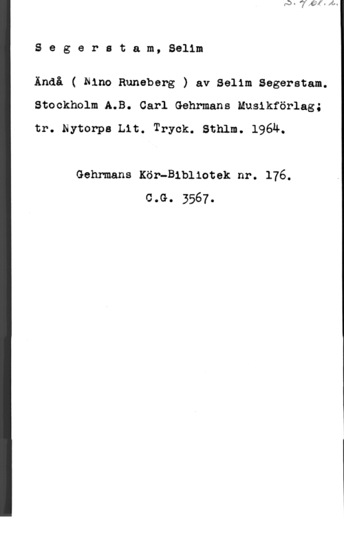Segerstam, Selim Segerstam, Selim

Ändå ( Nino Runeberg ) av Selim Segerstam.
Stockholm A.B. Carl Gehrmans Musikförlag;
tr. myter-pa mt. Tryck. sthlm. 19614.

Gehrmans Kör-Bibliotek nr. 176.
coG.