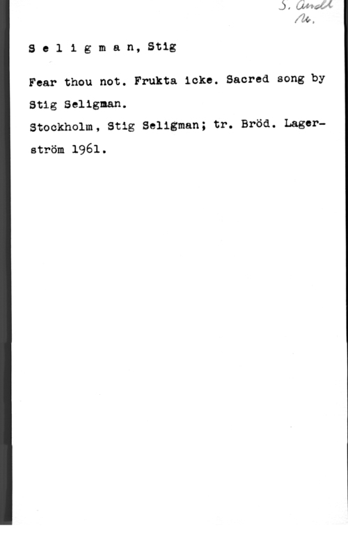 Seligman, Stig Se1 1 gman, Stig

Fear thou not. Frukta icke. Sacred song by
Stig Selignan.

Stockholm, Stig Seligman; tr. Bröd. Lagerström 1961.
