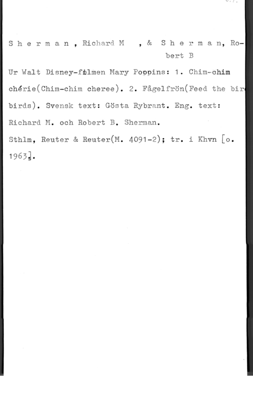 Sherman, Richard R. & Sherman, Robert B. Sherman, RichardM, & Sherman, Ro
bert B

Ur Walt Disney-fblmen Mary Poppins: 1. Chim-ohim
chérie(Chim-chim cheree). 2. Fågelfrön(Feed the bir

birds). Svensk text: Gösta Rybrant. Eng. text:

 

Richard M. och Robert B. Sherman.
sthlm, Reuter & Beuter(M. 4091-2); tr. i Khvn [0.

19653.