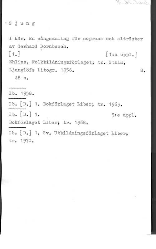 Dornbusch, Gerhard fSjung

i kör. En sångsamling för sopran- och altröster

av Gerhard Pornbusch.

[1.] [1:a uppl.]

Ehlins, Folkbildningsförlaget; tr. Sthlm,

Ljunglöfs Litogr. 1956. 8."
48 s.

Ib. 1958.
Ib. [D.] 1. Bokförlaget Liber; tr. 1965.

Ib. [D.] 1. . 5:e uppl.

Bokförlaget Liber; tr. 1968.

Ib. [D.] 1. Sv. Utbildningsförlaget Liber;
tr. 1970.
