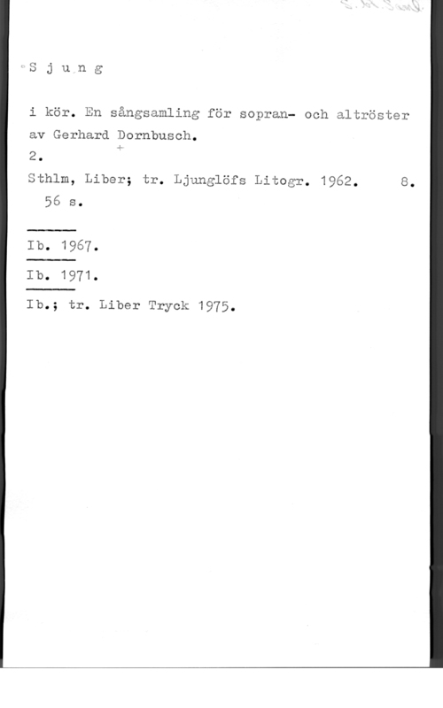Dornbusch, Gerhard Sju,ng

i kör. En sångsamling för sopran- och altröster

av Gerhard Dornbusch.

2. å

Sthlm, Liber; tr. Ljunglöfs Litogr. 1962. 8.
56 s.

Ib. 1967.
Ib. 1971.

Ib.; tr. Liber Tryck 1975.