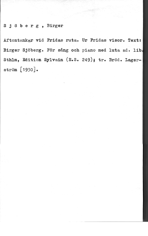 Sjöberg, Birger Sjöberg, Birger

Aftontankar vid Fridas ruta. Ur Fridas visor. Text:

Birger Sjöberg. För sång och piano med luta ad. lib;

Sthlm, Edition Sylvain (E.S. 249); tr. Bröd. Lager
 

ström [1950].