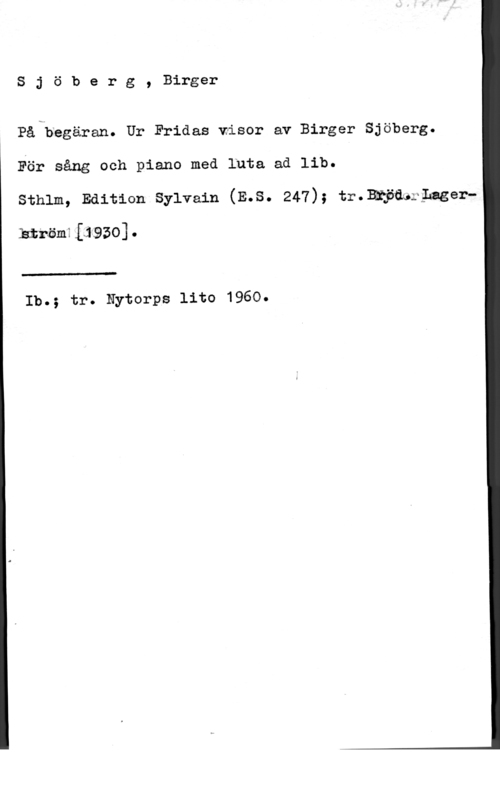 Sjöberg, Birger Sjöberg, Birger

På begäran. Ur Fridas wisor av Birger Sjöberg.
För sång och piano med luta ad lib.
sthlm, Edition sylvain (E.s. 247); tr.3mfa&;;nger
.hxröm1L19zo].

 

Ib.; tr. Nytorps lite 1960.