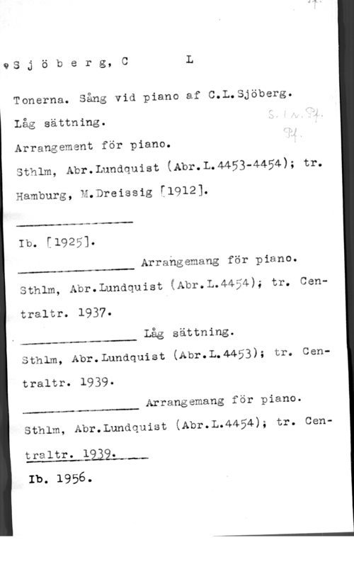 Sjöberg, Carl Leopold QS j ö b e r g, C L

Tonerna. Sång vid piano af C.L.Sjöberg.

Låg sättning.
Arrangement för piano.

sthlm, Abr.Lundquist (Abr.L.4453-4454); tr.

Hamburg, M.Dreissig [1912].

..-M

Ib. [1925].

 

Arrangemang för piano.

 

Sthlm, Abr.Lundquist (Abr.L.4454); tr. Cen
traltr. 1937.
låg sättning.

 

Sthlm, Abr.Lundquist (Abr.L.4453); tr. Cen
traltr. 1939.

Arrangemang för piano.

 

); tro Cen
sthim, Abr.Lundquist (Abr.L.4454

traltr. 1939.

Ib. 1956.