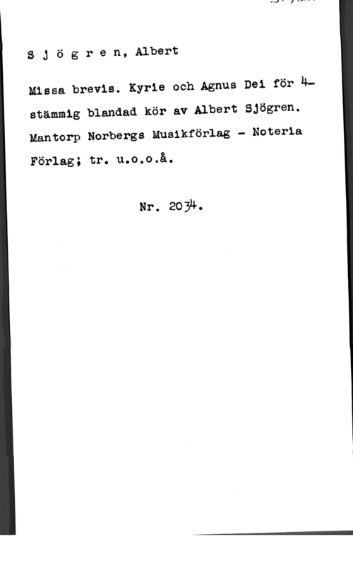 Sjögren, Albert SJögren, Albert

Missa brevis. Kyrie och Agnus Dei för 4stämmig blandad kör av Albert Sjögren.
Mantorp Norbergs Musikförlag - Noterla

Förlag; tr. u.o.o.å.

Nr. 2034.