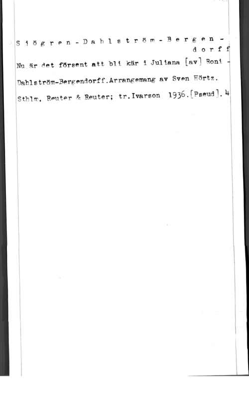 Sjögren, R. & Dahlström & Bergendorff Siögren- Dah1 ström- Bergen.-
d o r f f

Nu är det försent att bli kär i Juliana [avl Roni f
Dahlström-Bergendorff.Arrangemang av Sven Hörtz.

Sthlm. Rnuter å Reuter; tr.Ivarson 1936.[Pseudl,lf