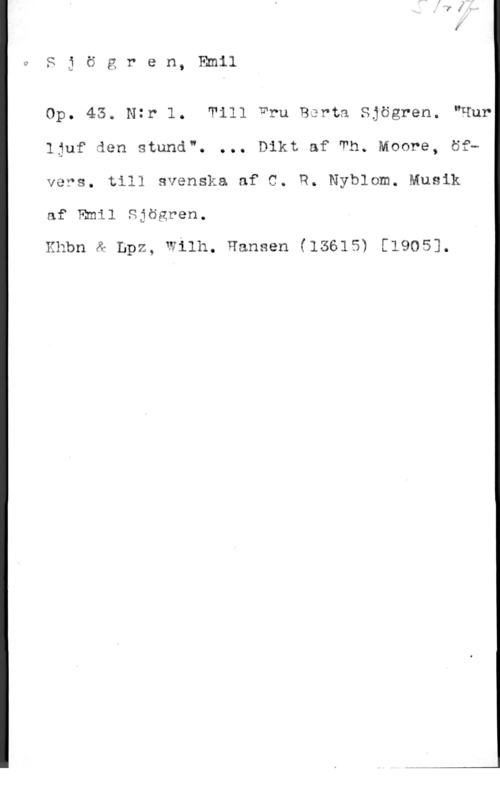 Sjögren, Johan Gustaf Emil u

S i ö g r e n, Emil

Op. 43. Ntr l. Till TJ"ru Borta Sjögren. "Hur
ljuf den stund". ... Dikt af Th. Moore, öfb
vers. till svenska af C. R. Nyblom. Musik

af Emil Sjögren.

mmm & Lpz, wilh. Hansen (13615) [1905].