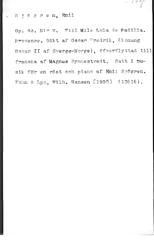 Sjögren, Johan Gustaf Emil 1

S g ö g r e n, Emil

Op. 45. Nzw z. Tlll Mile Lola de Padilla.

Provence. Dikt af Oscar fredrik, (konung

Oscar If af Sverge-Norge), öfverflyttad till
franska af Magnus Synnestvedt. Satt i musik för en röst och piano af Emil Sjögren.

Kbhn & Lpz, Wilh. Hansen [1905] (15616)g
