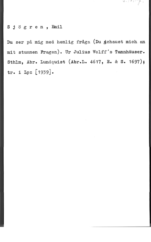 Sjögren, Johan Gustaf Emil Sjögren, Emil

Du ser på mig med hemlig fråga (Du gchaust mich.an
mit stummen Fragen). Ur Julius Wolff,s Tannhäuser.

sthlm, Abr. Lundquist (Abr.L. 4617, E. & s. 1697);

tr. i Lpz [1959].