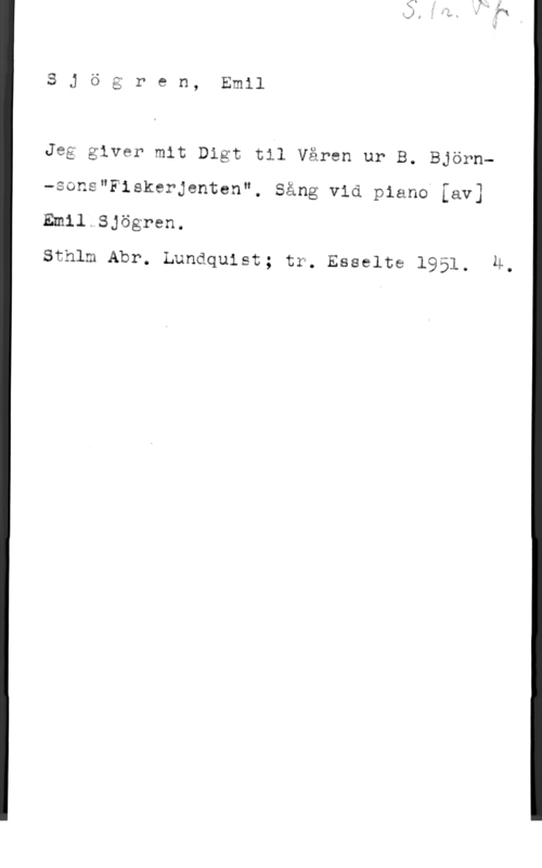 Sjögren, Johan Gustaf Emil U)
L.

O:
LP?
"i

e n, Emil

Jeg giver mit Digt til Våren ur B. Björn-sons"Fiskerjenten", Sång vid piano [av]

Emil.SJögren.

Sthlm Abr. Lundquist; tr. Esselte 1951. H