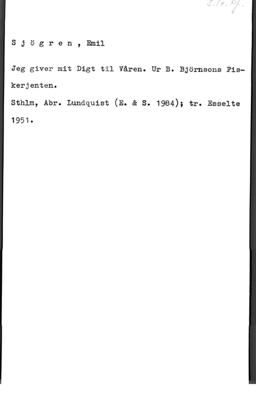 Sjögren, Johan Gustaf Emil Sjögren, Emil

Jeg giver mit Digt til Våren. Ur B. Björnsons Fis
kerjenten,
Sthlm, Abr. Lundquist (E. & S. 1984); tr. Esselte

1951.