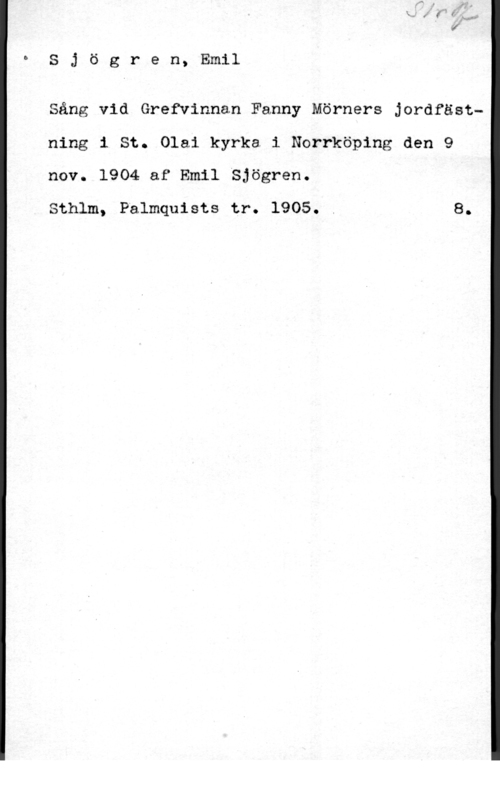 Sjögren, Johan Gustaf Emil bSjögren, Emil

Sång vid Grefvinnan Fanny Mörners Jordfästning i St. Olai kyrka i Norrköping den 9
nov. 1904 af Emil Sjögren.

Sthlm, Palmquists tr. 1905. . 8.