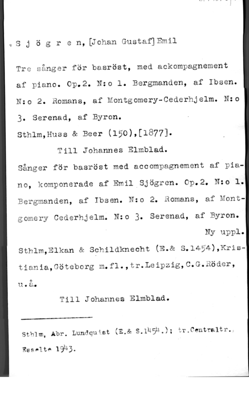 Sjögren, Johan Gustaf Emil Sjögren,[JohanGustaf]Emil

Tre sånger för basröst, med ackompagnement
af piano. Op.2. N:o l. Bergmanden, af Ibsen.
Nzo 2. Bomans, af Montgomery-Cederhjelm. N:o
3. Serenad, af Byron.
sthlm,Huss a Beer (150),[1877].

Till Johannes Elmblad.
Sånger för basröst med accompagnement af piano, komponerade af Emil Sjögren. Op.2. Nzo l.
Bergmanden, af Ibsen. Nzo 2. Bomans, af Montgomery Cederhjelm. Nzo 3. Serenad, af Byron.

Ny uppl.

sthlm,Elkan a sehildknecht (E.& s.1454),xristiania,Göteborg m.f1.,tr.Leipzig,C.G.Röder,
u.å.

Till Johannes Elmblad.

 

Sthlm, Abr. Lundquist (E.& S.1n5n.); ir.Centra1tr.

Esselte 19h3.