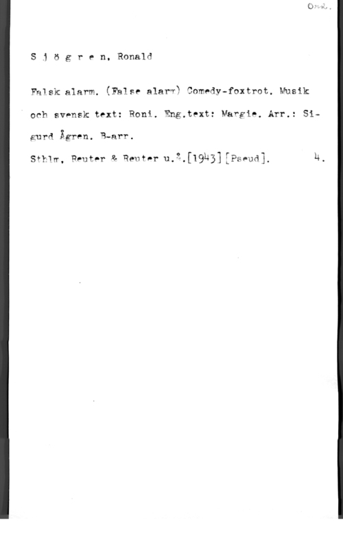 Sjögren, Ronald S1 ögren, Ronald

Falsk alarm. (False alarv? Comedy-foxtrot. Musik
och svensk text: Roni. Eng.text: Vargie. Arr.: Si
gurd Ågren. R-arr.

thlw, Pruter & Reutar u.3.[19b3] EPSpU53. h.