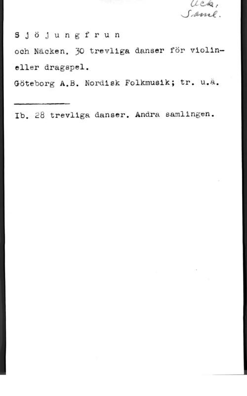 Sjöjungfrun och Näcken XJ 1 Wifi-u

 
 
 
  

S j ö j u n g f r u n
och Näoken. 30 trevliga danser för violin
eller dragspel.
Göteborg A.B. Nordisk Folkmusik; tr. u.ä.

 

Ib. 28 trevliga danser. Andra samlingen.