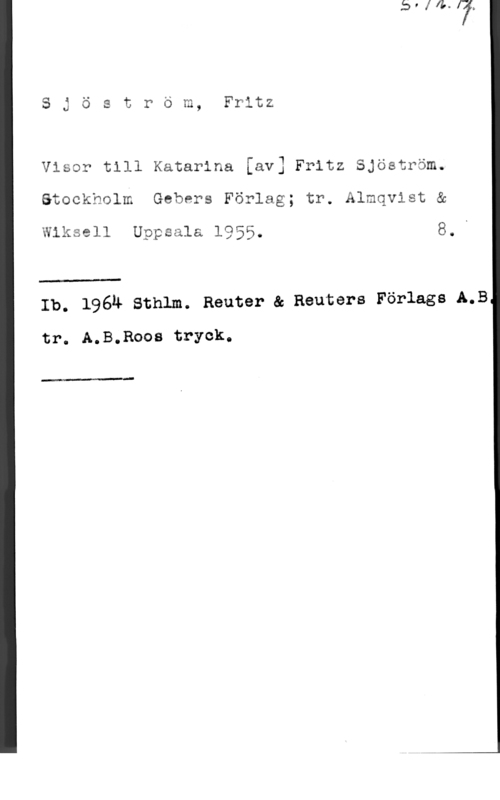 Sjöström, Fritz Sjöström, Fritz

    
  
  

Visor till Katarina [av] Fritz Sjöström.
Stockholm Gebers Förlag; tr. Almqvist &

Wiksell Uppsala 1955. 8..

 

Ib. 1961: sthlm. Reuter ac Reuters Förlags LB

tr. A.B.Roos tryck.