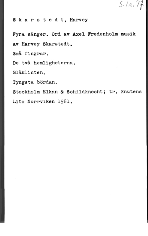 Skarstedt, Harvey 8 k a r s t e d t, Harvey

Fyra sånger. Ord av Axel Fredenholm musik
av Harvey Skarstedt.

Små fingrar.
De två hemligheterna.

Blåklinten.

Tyngsta bördan.

Stockholm Elkan & Schlldknecht; tr. Knutens
Lito Norrviken 1961.