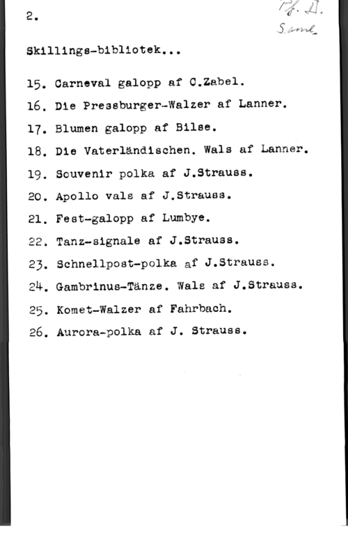 Skillingsvisorna SJan-vf:-
Skillinge-bibliotek...

15. Carneval galopp af 0.2abe1.

16. Die Pressburger-Walzer af Lanner.
17. Blumen galopp af Bilae.

18. Die Vaterländischen. Wals af Lannér.
19. Souvenir polka af J.Strauss.

20. Apollo vals af J.Strauss.

21. Fest-galopp af Lumbye.

22. Tanz-signale af J.Strauss.

23. Schnellpost-polka af J.Strauss.

24. Gambrinus-Tänze. Wals af J.Strauss.
25. Komet-Walzer af Fahrbach.

26. Aurora-polka af J. Strauss.