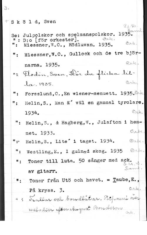Sköld, Sven wSköld, Sven

1:.7
gevärvd,
Se: Julpolskor och spelmanspolskor. 1935.
u: Dzo [för orkester]. (öråw
": Miessner,W.O., Rödluvan. 1935. afo
0

"- Miessner,W.0., Gullock och de tre björ
narna. 1935. Qf"
"2. ((Ylngm , SW, ä OLL (PÅ-au.. 1:1.Laj,xq353 inw.
"z Forsslund,0.,En wiener-menuett. 1935335
"z Helin,S., Man ä, väl en gammal tyrolare.
1934. Qkk.
"z Helin,S., å Hagberg,W., Julafton i hemmet. 1935. öjyf.
.vv Helin,S., Lite, 1 taget. 1934. (21-531x

": Westling,E., I gulnad skog. 1935 i?

"; Toner till luta. 50 sånger med agä.
bhf

S(Qm x


av gitarr.

"- Toner från Utö och havet. = Eaube,E.,

På kryss. 3. QLLÅ
6 ÖJ ,. I V I 1, c v
H le    där"ng u Mys-LI 

I

LMULJ  Maj-NGC .ii-å,,my;,f,,...y J
f ;
l