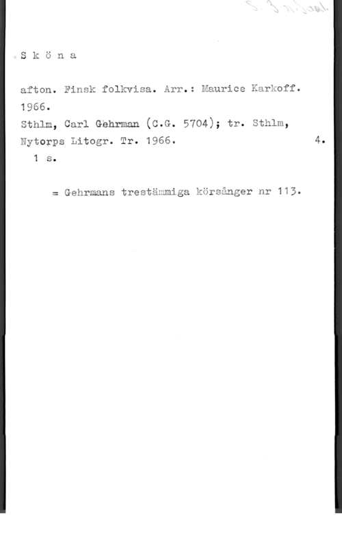 Karkoff, Maurice Sköna

afton. Finsk folkvisa. Arr.: Maurice Karkoff.
1966.
sthlm, carl Gehrman (c.G. 5704); tr. sthlm,
Nytorps Litogr. Tr. 1966.

1 s.

z Gehrmans trestämmiga körsånger nr 113.

4.