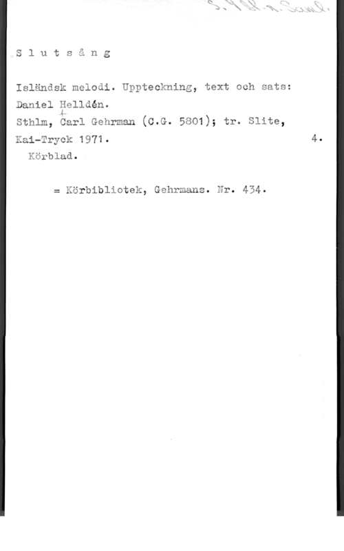 Helldén, Daniel Slutsång

Isländsk melodi. Uppteckning, text och sats:

Daniel äelldén.
sthlm, carl Gehrman (c.G. 5801); tr. slits,

Kai-Tryck 1971.
Körblad.

= Körbibliotek, Gehrmans. Nr. 454.
