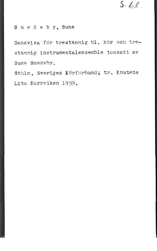 Smedeby, Sune Smedeby, Sune

Dansvisa för trestämmig bl. kör och trestämmig instrumentalensemble tonsatt av

Sune Smedeby.

Sthlm, Sveriges Körförbund; tr. Knutens

Lite Norrviken 1959,