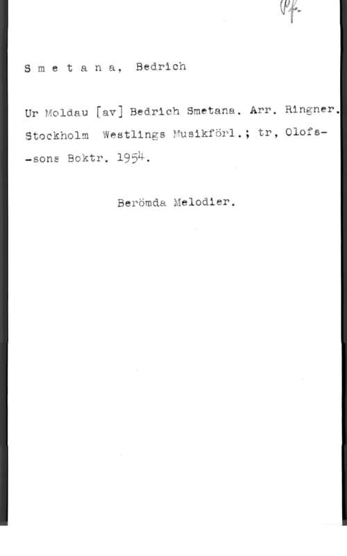 Smetana, Bedrich Smetana, Bedrich
Ur Moldau [av] Bedrich Smetana. Arr, Ringmar,
Stockholm Westlings Nusikförl.; tr, Olofs
-sons Boktr. 195Ä.

Berömda Melodier.