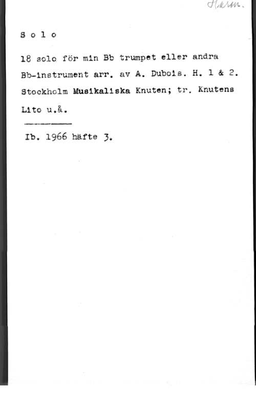 Dubois, A. 8 o l 0

18 sele för min Bb trumpet eller andra
Bbuinatrument arr. av A. Dubois. H. l & 2.

Stockholm Musikaliska Knuten; trw Knutcns

Lita u.å.

 

Ib. 1966 häfte 3.