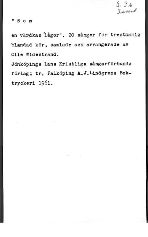 Widestrand, Olle jaåfiäiä;

" S o m

en vårdkasllågor". 20 sånger för trestämmig
blandad kör, samlade och arrangarade av
Olle Wiäcatrand.

Jönköpings Läns Kriatllga aångarförbunda
förlag; tr. Falköping A.J,L1ndgrena Boktryckeri 1961.