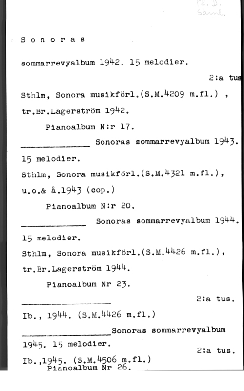 Sonoras sommarrevyalbum 1942 Sonoras

eommarrevyalbum 19M2. 15 melodier.

2:a t
Sthlm, Sonora musikförl.(S.M.4209 m.fl.) ,
tr.Br.Lagerström 19U2.

Pianoalbum Nzr 17.

Sonoras sommarrevyalbum 1943.

 

15 melodier.
Sthlm, Sonora musikförl.(S.M.U321 m.f1,),
u.o.& å.1943 (00p-)

Pianoalbum Nzr 20.

Sonoras sommarrevyalbum 19ÄU.

 

15 melodier.
sthlm, sonora musikför1.(s.m.4u26 m.f1.),
tr.Br.Lagerström 1944, 1

Pianoalbum Nr 23.

2:a tue.

 

Ib., 194u. (s.M,u426 m.f1.)

Sonoras sommarrevyalbum

19Ä5. 15 melodier.
2:a tue.

Ib.,1945. (s.M.4506 m.f1.)
Pianoalbum Nr 26. ,
