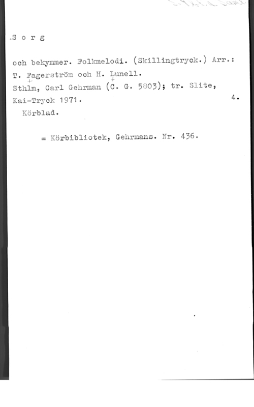 Fagerström, T. & Lunell, H. Sorg

och bekymmer. Eolxmelodi. (skillingtryck.) Arr.=

T. äggerström och H. Lunell.

Sthim, Carl Gehrman (é. G. 5805); tr. Slite,

Kai-Tryck 1971- 4.
Xörblad.

= Körbibliotek, Gehrmans. Hr. 436.
