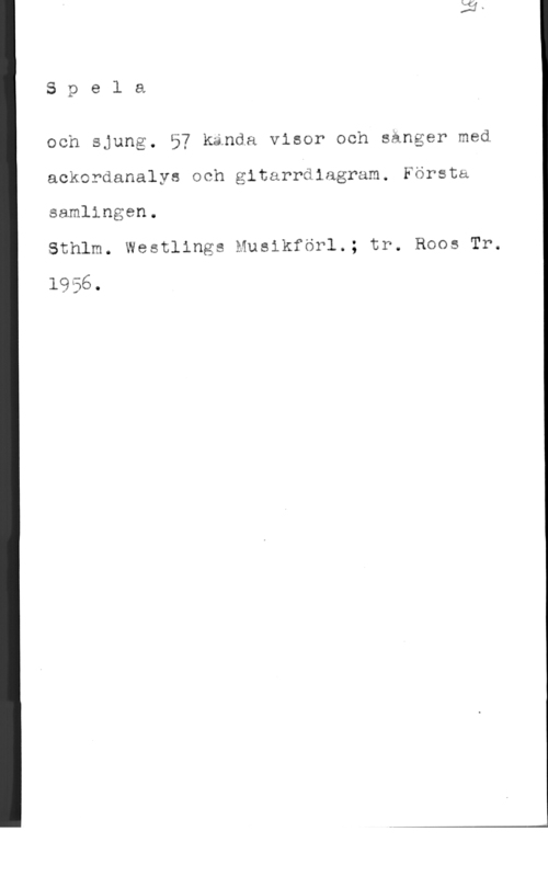 Spela och sjung Spela

och sjung. 57 kända visor och sånger med
ackordanalys och gitarrdiagram. Första
samlingen.

Sthlm. Westlings Musikförl.; tr. Roos Tr.

1956.