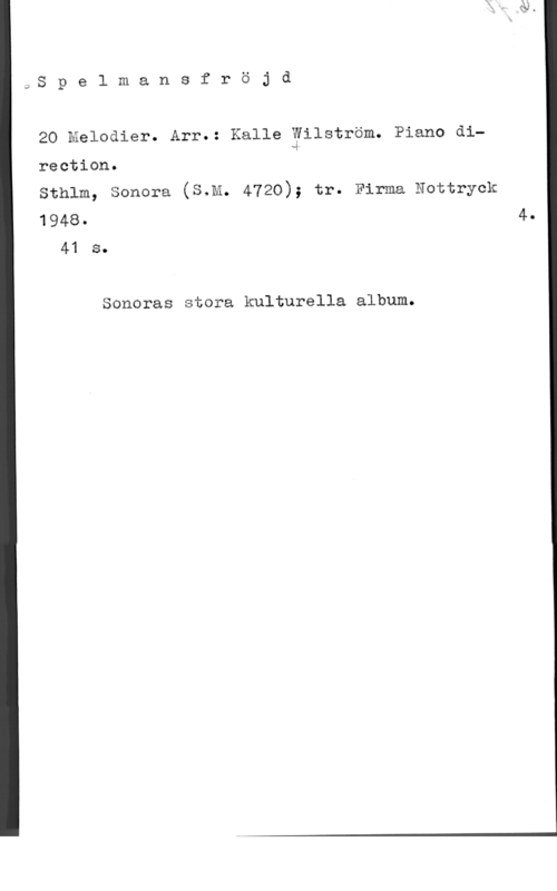 Wiström, Kalle JS p e l m a n s f r ö j d

20 Melodier. Arr.: Kalle Wilström. Piano di.l

rection.
Sthlm, Sonora (S.M. 4720); tr. Firma Nottryck
1948- 4.

41 s.

Soneras stora kulturella album.
