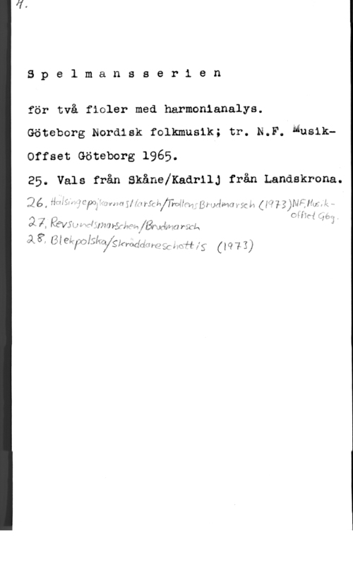 Spelmansserien Spelmansserien

för två fioler med harmonianalys.

Göteborg Nordisk folkmusik; tr. N.F. Musik
Offset Göteborg 1965.

25. Vals från SkånelKadrilJ från Landskrona.
Qé, ff,;-",;f.5;.;,,=I.?C;x;é=..-.,.L,ÅiWNi.qu [mig w. ,, Lz MVM m :1.: år: 0,,ylzjrdånmä .

22-12 f - - I Oflfgff.
i K Evy :i "1"" if 5) 3 9 5317189- fghrfma rick 1

QX 8: (I i enfalgma Slfmdcififm 251:-. .rf-ff ff; f I C? 13)