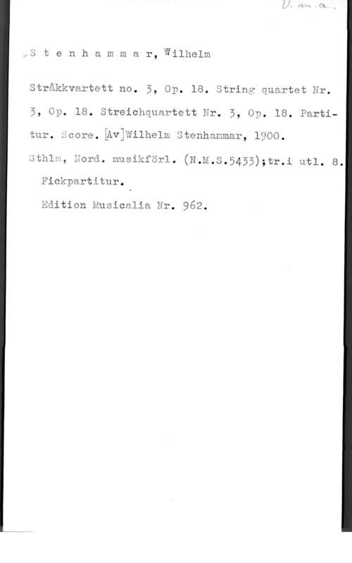 Stenhammar, Carl Wilhelm Eugen 3 t e n h a m m a r, Wilhelm

Stråkkvartett no. 5, Op. 18. åtring quartet Hr.

5, Op. 18. Streichquartett Er. 5, Op. 18. Parti
tur, scorg,igviwilhelm Stenhammär, 1900.

sthlm, äorä. musikförl. (N.m.s.5455);tr.i utl. s.
Fickpartitur.

Eäition Eusicalia är. 962.