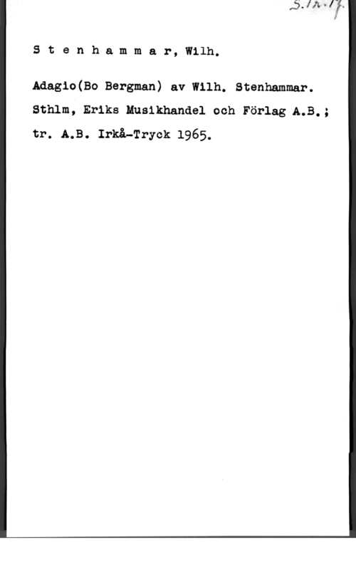 Stenhammar, Carl Wilhelm Eugen Stenh.ammar, Wilh.

Adagio(Bo Bergman) av Wilh. Stenhammar.
sthlm; Eriks muslkhandel och Förlag A.B.;
tr. A.B. Irkå-Tryck 1965.