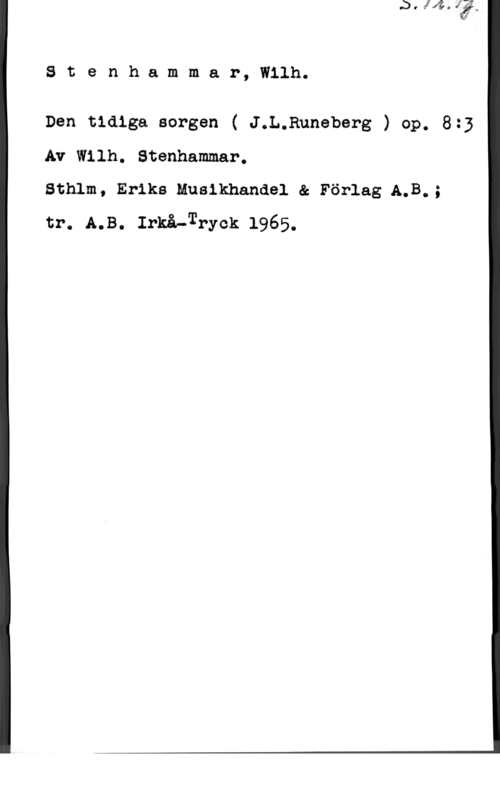 Stenhammar, Carl Wilhelm Eugen Stenhammar, Wllh.

   

Den tidiga sorgen ( J.L.Runeberg ) op. 8:3
Av Wilh. Stenhammar.

Sthlm, Eriks Musikhandel & Förlag A.B,;
tr. A.B. Irkå-Tryck 1965.