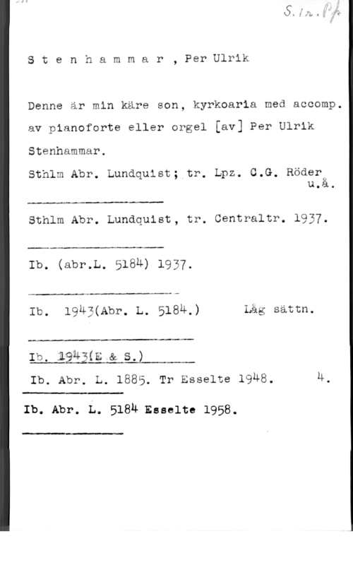 Stenhammar, Per Ulrik Stenhammar, PerUlrik

Denne är min käre son, kyrkoarla med accomp.

av pianoforte eller orgel [av] Per Ulrik
Stenhammar.

Sthlm Abr. Lundquist; tr. Lpz. G.G. Röder0
u.a.

Sthlm Abr. Lundquist, tr. Centraltr. 193 .

 

Ib. (abr.L. 5184) 1937.

 

.4 A. -Au-s

Ib. 1983(Abr. L. 5184,) Låg sattn.

u

Ib. 19N;(E &.s.)
Ib. Abp. L. 1885. Tr Esse1te 19u8. 4.

 

Ib. Abr. L. 5184 Esselte 1958.

I