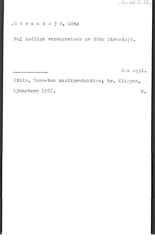 Strandsjö, Göte 63 t r a n ä s j ö, Göte

En; Andliga vardagsvissr av Göic ätranåsjä.

22 av  0

 

Sthlm, Team-åsn musikpraduktian; tr. Kliwpam,

Ljungberg 1967. 8.