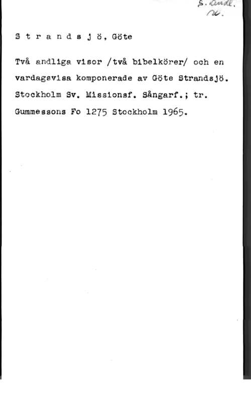 Strandsjö, Göte StrandsJö, Göte

Två andliga visar [två bibelkörerl och en

vardagsvisa kamponerade av Göte Strandajö.
Stockholm Sv. Missionsf. Sångarf.; tr.
Gummessona Fo 1275 Stockholm 1965.