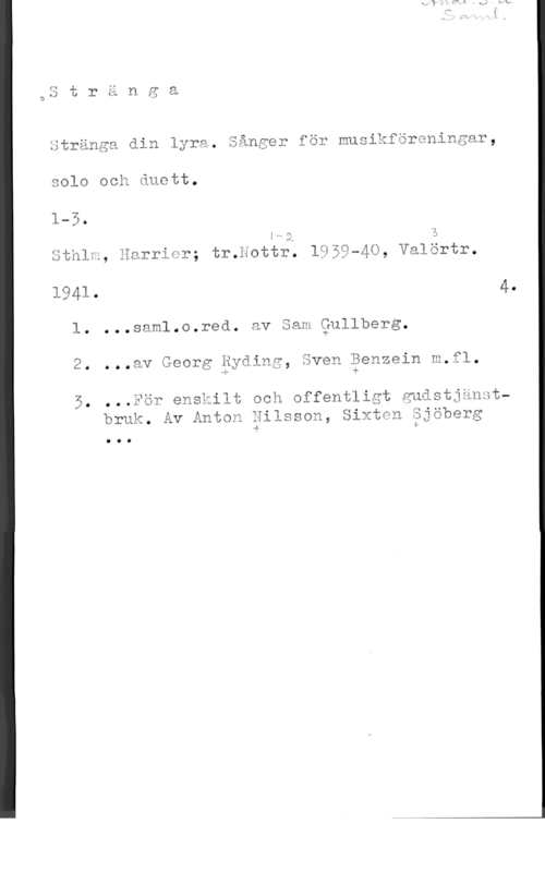 Stränga din lyra Stränga din lyra. Sånger för musikföreningar,

solo och duett.

r- VI
w

:M-A h
sthlm, Harrier; tr.nottr. 1959-40, valörtr.

Öl

1941. 4.
l. ...saml.o.red. av .am Qullberg.

2. ...av Georg Ryding, även Benzein m.fl.

4. :f
ilt och offentligt gudstjänstbruk. Av Anton Hilsson, Sixten äjöberg

-4 sf