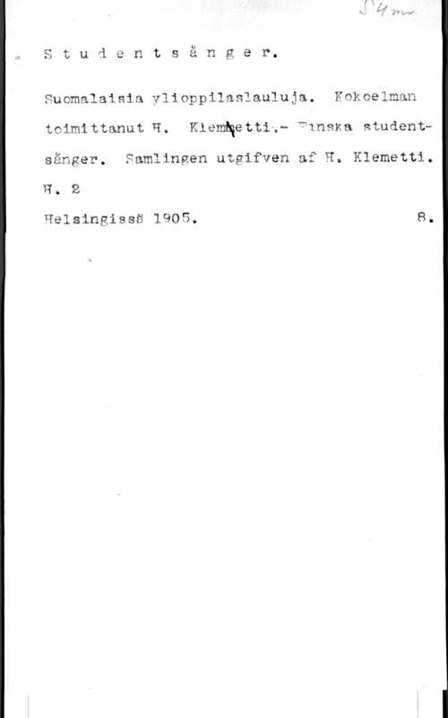 Klemetti, H. Studentsånger.

Suomalaisia ylioppilaslauluja. Kokoelman
toimittanut H. KlemNetti,- finska studentsänger. Samlingen utgifven af H. Klemetti.
R. 2

Helsingissä 1905. 8.
