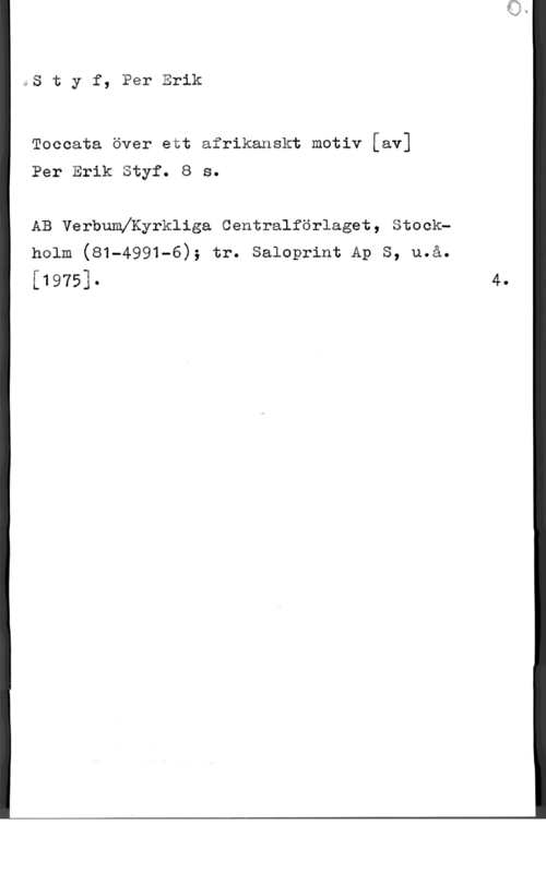 Styf, Per Erik QS t y f, Per Erik

Toccata över ett afrikanskt motiv [av]

Per Erik Styf. 8 s.

AB Verbumeyrkliga Centralförlaget, Stockholm (81-4991-6); tr. Saloprint Ap S, u.å.

[1975]-

4.