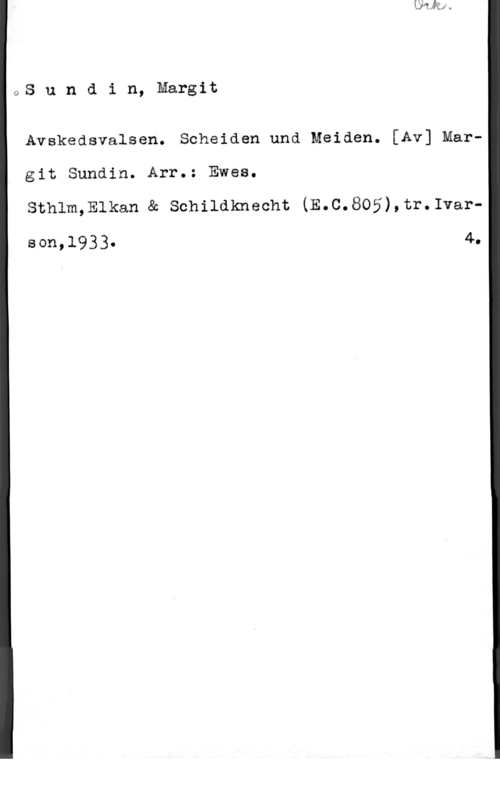 Sundin, Margit 1QS u n d i n, Margit

Avskedsvalsen. Scheiden und Meiden. [Av] Mar"
git Sundin. Arr.: Ewea.

sthlm,Elkan & schildknecht (E.c.805),tr.1var
Bon,19330 4-0