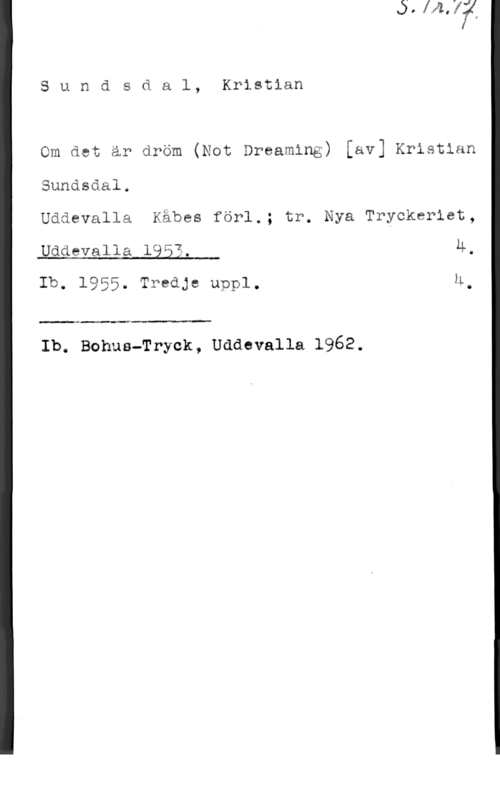 Sundsdal, Kristian Sundsdal, Kristian

Om det är dröm (Not Dreaming) [av] Kristian

Sundsdal.

Uddevalla Kåbes förl.; tr. Nya Tryckeriet,

 

Uddevalla 1953. 4.
Ib. 1955. Tredje uppl. M.

 

Ib. Bohus-Tryck, Uddevalla 1962.