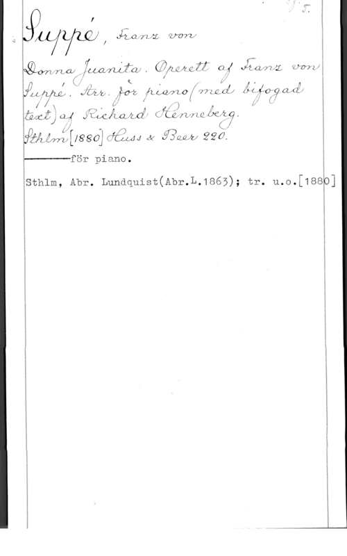 Suppé, Franz von x)

j I M .
jwywj!  mf g

E

lemvfrzjw ,   OM!!  Kamp-1
.f f 

, f K ,  z å, ,
.ÅLij , Jia-Lz . få? flwmo f fvv-zgcfz ÅF  aÅÅf
f x . Ö! f 1) c V f
Äånfjcp! åglcjiajuff(fzåquzaåfåäy
f- 

jäåéw:tuaagcå2wJ(y.fimåjzfdf

för piano.

 

sthlm, Abr. Lundquist(Abr.L.1865); tr. u.o.[188

0]