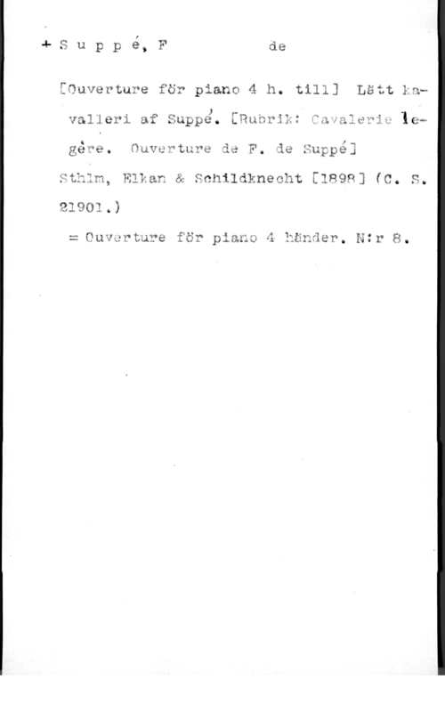 Suppé, Franz von I

S u p p e, F de

[Ouverture för piano 4 h. till] Lätt Lau

.s

, , J . .,, . -
valierl af Sappe. ERunrJn. edvalevlw len

Q l

gave. qucwtu?e de F. de Suppe]

Sthlm, Elkan & Schildknecht [1898] (C. S.

= Ouvgrture för plana 4 händer. Ntr 8.