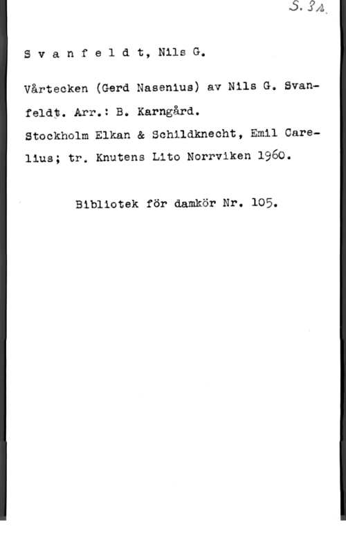 Svanfeldt, Nils Gustaf Svanfeldt, NilsG.

Vårtecken (Gerd Nasenius) av Nils G. Svan
felåp. Arr.: B. Karngård.
Stockholm Elkan & Schildknecht, Emil Garelius; tr. Knutens Lite Norrviken 1960.

Bibliotek för damkör Nr. 105.