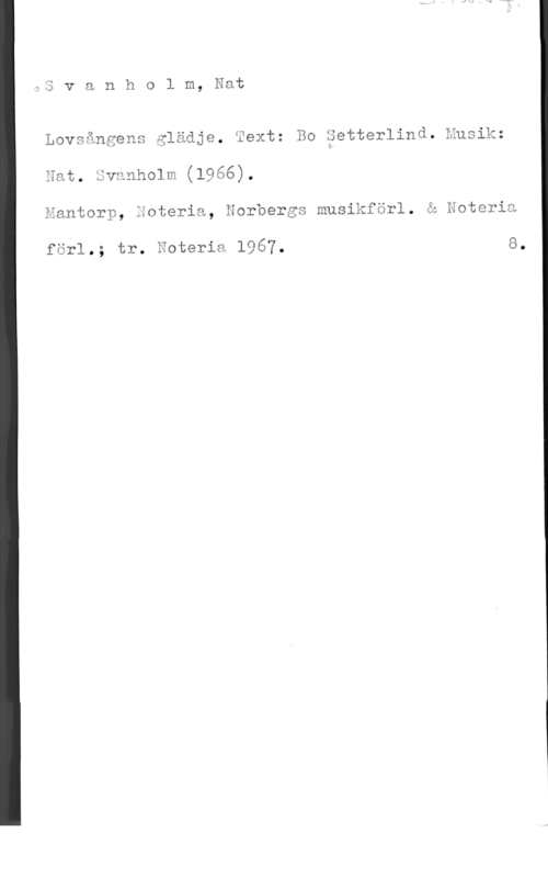 Svanholm, Natanael 3 v a n h o l m, Eat

LÖVSånäGnS glädje. Eext: Bo Setterlind. Hugik;
Eat. Svanhelm (1966),
Kantorp, Eoteria, Norbergs musikförl. Q Hateria

förl.; tr. Esteria 1967. 8.